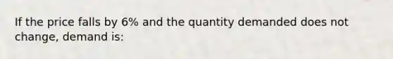 If the price falls by 6% and the quantity demanded does not change, demand is: