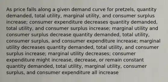 As price falls along a given demand curve for pretzels, quantity demanded, total utility, marginal utility, and consumer surplus increase; consumer expenditure decreases quantity demanded, total utility, and consumer surplus increase; marginal utility and consumer surplus decrease quantity demanded, total utility, consumer surplus, and consumer expenditure increase; marginal utility decreases quantity demanded, total utility, and consumer surplus increase; marginal utility decreases; consumer expenditure might increase, decrease, or remain constant quantity demanded, total utility, marginal utility, consumer surplus, and consumer expenditure all increase