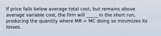 If price falls below average total cost, but remains above average variable cost, the firm will _____ in the short run, producing the quantity where MR = MC doing so minimizes its losses.