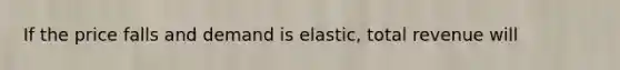 If the price falls and demand is elastic, total revenue will