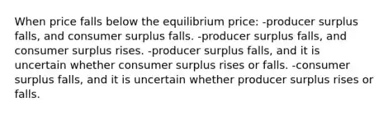 When price falls below the equilibrium price: -producer surplus falls, and consumer surplus falls. -producer surplus falls, and consumer surplus rises. -producer surplus falls, and it is uncertain whether consumer surplus rises or falls. -consumer surplus falls, and it is uncertain whether producer surplus rises or falls.