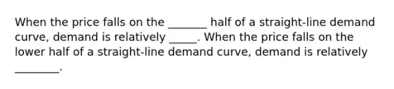 When the price falls on the _______ half of a straight-line demand curve, demand is relatively _____. When the price falls on the lower half of a straight-line demand curve, demand is relatively ________.