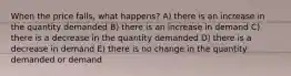 When the price falls, what happens? A) there is an increase in the quantity demanded B) there is an increase in demand C) there is a decrease in the quantity demanded D) there is a decrease in demand E) there is no change in the quantity demanded or demand