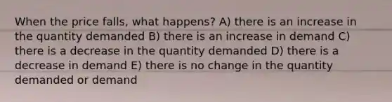 When the price falls, what happens? A) there is an increase in the quantity demanded B) there is an increase in demand C) there is a decrease in the quantity demanded D) there is a decrease in demand E) there is no change in the quantity demanded or demand