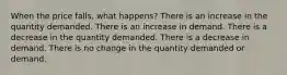 When the price falls, what happens? There is an increase in the quantity demanded. There is an increase in demand. There is a decrease in the quantity demanded. There is a decrease in demand. There is no change in the quantity demanded or demand.