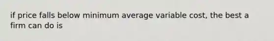 if price falls below minimum average variable cost, the best a firm can do is