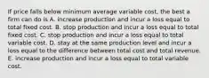 If price falls below minimum average variable cost, the best a firm can do is A. increase production and incur a loss equal to total fixed cost. B. stop production and incur a loss equal to total fixed cost. C. stop production and incur a loss equal to total variable cost. D. stay at the same production level and incur a loss equal to the difference between total cost and total revenue. E. increase production and incur a loss equal to total variable cost.