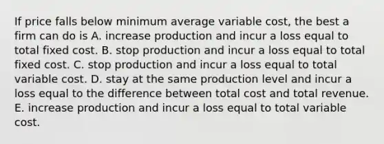 If price falls below minimum average variable cost, the best a firm can do is A. increase production and incur a loss equal to total fixed cost. B. stop production and incur a loss equal to total fixed cost. C. stop production and incur a loss equal to total variable cost. D. stay at the same production level and incur a loss equal to the difference between total cost and total revenue. E. increase production and incur a loss equal to total variable cost.