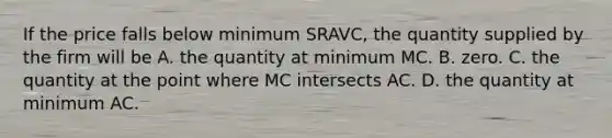 If the price falls below minimum SRAVC, the quantity supplied by the firm will be A. the quantity at minimum MC. B. zero. C. the quantity at the point where MC intersects AC. D. the quantity at minimum AC.