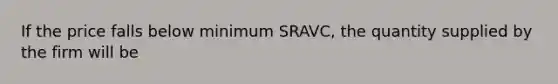 If the price falls below minimum SRAVC, the quantity supplied by the firm will be