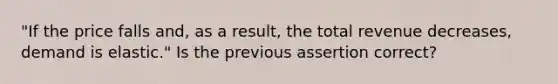 "If the price falls and, as a result, the total revenue decreases, demand is elastic." Is the previous assertion correct?