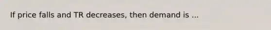 If price falls and TR decreases, then demand is ...