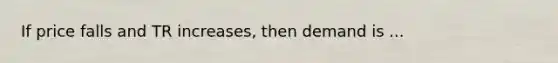 If price falls and TR increases, then demand is ...