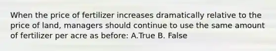 When the price of fertilizer increases dramatically relative to the price of land, managers should continue to use the same amount of fertilizer per acre as before: A.True B. False