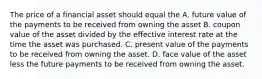 The price of a financial asset should equal the A. future value of the payments to be received from owning the asset B. coupon value of the asset divided by the effective interest rate at the time the asset was purchased. C. present value of the payments to be received from owning the asset. D. face value of the asset less the future payments to be received from owning the asset.