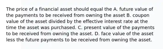 The price of a financial asset should equal the A. future value of the payments to be received from owning the asset B. coupon value of the asset divided by the effective interest rate at the time the asset was purchased. C. present value of the payments to be received from owning the asset. D. face value of the asset less the future payments to be received from owning the asset.