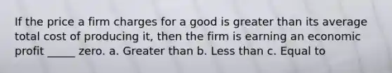 If the price a firm charges for a good is greater than its average total cost of producing it, then the firm is earning an economic profit _____ zero. a. Greater than b. Less than c. Equal to