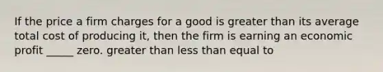 If the price a firm charges for a good is <a href='https://www.questionai.com/knowledge/ktgHnBD4o3-greater-than' class='anchor-knowledge'>greater than</a> its average total cost of producing it, then the firm is earning an economic profit _____ zero. greater than <a href='https://www.questionai.com/knowledge/k7BtlYpAMX-less-than' class='anchor-knowledge'>less than</a> equal to