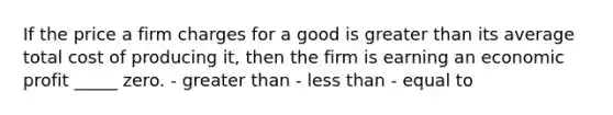 If the price a firm charges for a good is greater than its average total cost of producing it, then the firm is earning an economic profit _____ zero. - greater than - less than - equal to