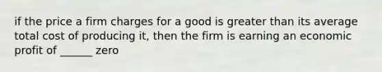 if the price a firm charges for a good is greater than its average total cost of producing it, then the firm is earning an economic profit of ______ zero