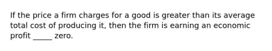 If the price a firm charges for a good is greater than its average total cost of producing it, then the firm is earning an economic profit _____ zero.