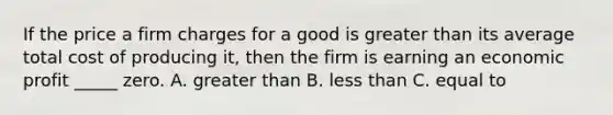 If the price a firm charges for a good is greater than its average total cost of producing it, then the firm is earning an economic profit _____ zero. A. greater than B. less than C. equal to