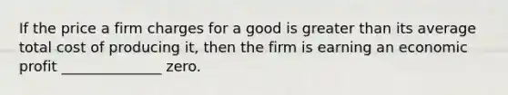 If the price a firm charges for a good is <a href='https://www.questionai.com/knowledge/ktgHnBD4o3-greater-than' class='anchor-knowledge'>greater than</a> its average total cost of producing it, then the firm is earning an economic profit ______________ zero.