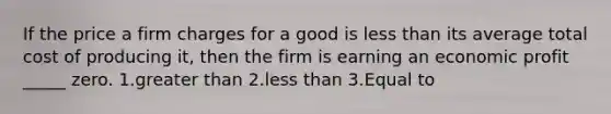 If the price a firm charges for a good is less than its average total cost of producing it, then the firm is earning an economic profit _____ zero. 1.greater than 2.less than 3.Equal to