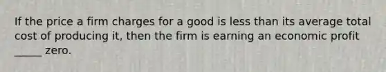 If the price a firm charges for a good is less than its average total cost of producing it, then the firm is earning an economic profit _____ zero.