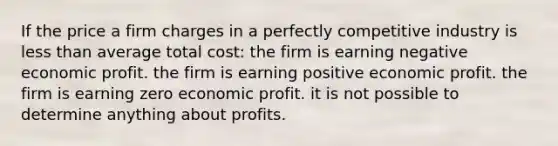 If the price a firm charges in a perfectly competitive industry is less than average total cost: the firm is earning negative economic profit. the firm is earning positive economic profit. the firm is earning zero economic profit. it is not possible to determine anything about profits.