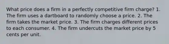 What price does a firm in a perfectly competitive firm charge? 1. The firm uses a dartboard to randomly choose a price. 2. The firm takes the market price. 3. The firm charges different prices to each consumer. 4. The firm undercuts the market price by 5 cents per unit.