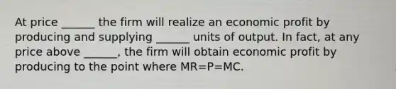 At price ______ the firm will realize an economic profit by producing and supplying ______ units of output. In fact, at any price above ______, the firm will obtain economic profit by producing to the point where MR=P=MC.