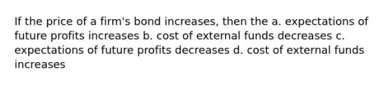 If the price of a firm's bond increases, then the a. expectations of future profits increases b. cost of external funds decreases c. expectations of future profits decreases d. cost of external funds increases