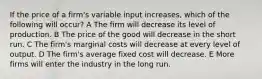 If the price of a firm's variable input increases, which of the following will occur? A The firm will decrease its level of production. B The price of the good will decrease in the short run. C The firm's marginal costs will decrease at every level of output. D The firm's average fixed cost will decrease. E More firms will enter the industry in the long run.