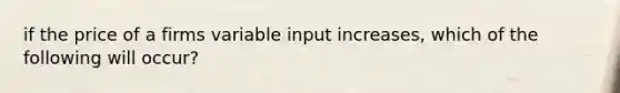 if the price of a firms variable input increases, which of the following will occur?