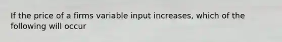 If the price of a firms variable input increases, which of the following will occur