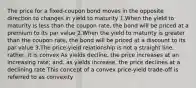 The price for a fixed-coupon bond moves in the opposite direction to changes in yield to maturity 1.When the yield to maturity is less than the coupon rate, the bond will be priced at a premium to its par value 2.When the yield to maturity is greater than the coupon rate, the bond will be priced at a discount to its par value 3.The price-yield relationship is not a straight line; rather, it is convex As yields decline, the price increases at an increasing rate; and, as yields increase, the price declines at a declining rate This concept of a convex price-yield trade-off is referred to as convexity