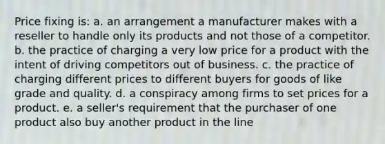 Price fixing is: a. an arrangement a manufacturer makes with a reseller to handle only its products and not those of a competitor. b. the practice of charging a very low price for a product with the intent of driving competitors out of business. c. the practice of charging different prices to different buyers for goods of like grade and quality. d. a conspiracy among firms to set prices for a product. e. a seller's requirement that the purchaser of one product also buy another product in the line