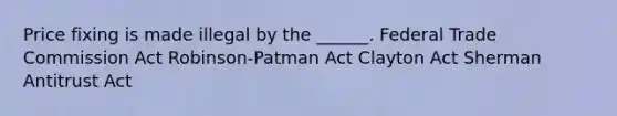 Price fixing is made illegal by the ______. Federal Trade Commission Act Robinson-Patman Act Clayton Act Sherman Antitrust Act