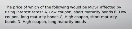 The price of which of the following would be MOST affected by rising interest rates? A. Low coupon, short maturity bonds B. Low coupon, long maturity bonds C. High coupon, short maturity bonds D. High coupon, long maturity bonds