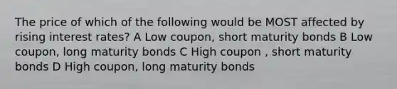 The price of which of the following would be MOST affected by rising interest rates? A Low coupon, short maturity bonds B Low coupon, long maturity bonds C High coupon , short maturity bonds D High coupon, long maturity bonds