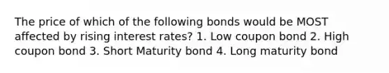 The price of which of the following bonds would be MOST affected by rising interest rates? 1. Low coupon bond 2. High coupon bond 3. Short Maturity bond 4. Long maturity bond