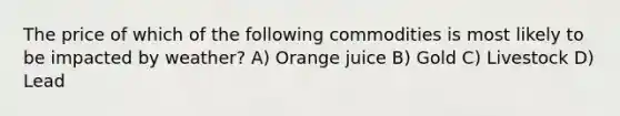 The price of which of the following commodities is most likely to be impacted by weather? A) Orange juice B) Gold C) Livestock D) Lead