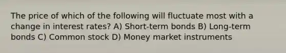 The price of which of the following will fluctuate most with a change in interest rates? A) Short-term bonds B) Long-term bonds C) Common stock D) Money market instruments