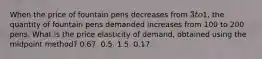 When the price of fountain pens decreases from 3 to1, the quantity of fountain pens demanded increases from 100 to 200 pens. What is the price elasticity of demand, obtained using the midpoint method? 0.67. 0.5. 1.5. 0.17.