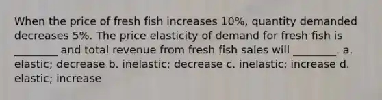 When the price of fresh fish increases 10%, quantity demanded decreases 5%. The price elasticity of demand for fresh fish is ________ and total revenue from fresh fish sales will ________. a. elastic; decrease b. inelastic; decrease c. inelastic; increase d. elastic; increase