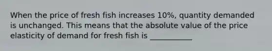 When the price of fresh fish increases 10%, quantity demanded is unchanged. This means that the absolute value of the price elasticity of demand for fresh fish is ___________