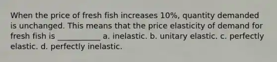 When the price of fresh fish increases 10%, quantity demanded is unchanged. This means that the price elasticity of demand for fresh fish is ___________ a. inelastic. b. unitary elastic. c. perfectly elastic. d. perfectly inelastic.