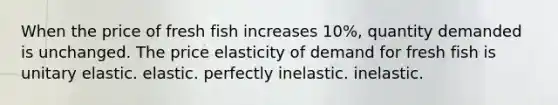 When the price of fresh fish increases 10%, quantity demanded is unchanged. The price elasticity of demand for fresh fish is unitary elastic. elastic. perfectly inelastic. inelastic.