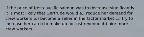 If the price of fresh pacific salmon was to decrease significantly, it is most likely that Gertrude would a.) reduce her demand for crew workers b.) become a seller in the factor market c.) try to increase her catch to make up for lost revenue d.) hire more crew workers